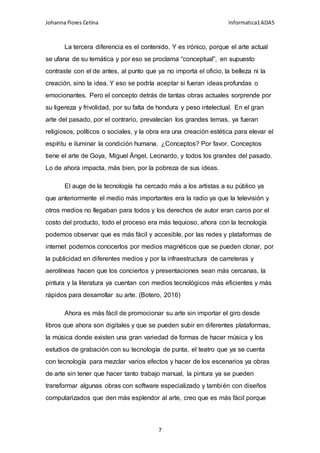 Johanna Flores Cetina Informatica1ADA5
7
La tercera diferencia es el contenido. Y es irónico, porque el arte actual
se ufana de su temática y por eso se proclama “conceptual”, en supuesto
contraste con el de antes, al punto que ya no importa el oficio, la belleza ni la
creación, sino la idea. Y eso se podría aceptar si fueran ideas profundas o
emocionantes. Pero el concepto detrás de tantas obras actuales sorprende por
su ligereza y frivolidad, por su falta de hondura y peso intelectual. En el gran
arte del pasado, por el contrario, prevalecían los grandes temas, ya fueran
religiosos, políticos o sociales, y la obra era una creación estética para elevar el
espíritu e iluminar la condición humana. ¿Conceptos? Por favor. Conceptos
tiene el arte de Goya, Miguel Ángel, Leonardo, y todos los grandes del pasado.
Lo de ahora impacta, más bien, por la pobreza de sus ideas.
El auge de la tecnología ha cercado más a los artistas a su público ya
que anteriormente el medio más importantes era la radio ya que la televisión y
otros medios no llegaban para todos y los derechos de autor eran caros por el
costo del producto, todo el proceso era más tequioso, ahora con la tecnología
podemos observar que es más fácil y accesible, por las redes y plataformas de
internet podemos conocerlos por medios magnéticos que se pueden clonar, por
la publicidad en diferentes medios y por la infraestructura de carreteras y
aerolíneas hacen que los conciertos y presentaciones sean más cercanas, la
pintura y la literatura ya cuentan con medios tecnológicos más eficientes y más
rápidos para desarrollar su arte. (Botero, 2016)
Ahora es más fácil de promocionar su arte sin importar el giro desde
libros que ahora son digitales y que se pueden subir en diferentes plataformas,
la música donde existen una gran variedad de formas de hacer música y los
estudios de grabación con su tecnología de punta, el teatro que ya se cuenta
con tecnología para mezclar varios efectos y hacer de los escenarios ya obras
de arte sin tener que hacer tanto trabajo manual, la pintura ya se pueden
transformar algunas obras con software especializado y también con diseños
computarizados que den más esplendor al arte, creo que es más fácil porque
 
