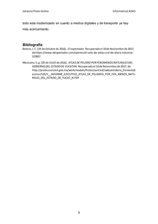 Johanna Flores Cetina Informatica1ADA5
8
todo esta modernizado en cuanto a medios digitales y de transporte ya hay
más acercamiento.
Bibliografía
Botero,J.C. (24 de Octubre de 2016). El espectador.Recuperadoel 10de Noviembre de 2017,
de https://www.elespectador.com/opinion/el-arte-de-antes-y-el-de-ahora-columna-
523857
Mexicano,S.g. (20 de JULIO de 2016). ATLAS DE PELIGRO PORFENOMENOSNATURALESDEL
GOBIERNODEL ESTADODE YUCATAN.Recuperadoel 10de Noviembre de 2017, de
http://proteccioncivil.gob.mx/work/models/ProteccionCivil/swbcalendario_ElementoS
eccion/535/II__INFORME_EJECUTIVO_ATLAS_DE_PELIGROS_POR_FEN_MENOS_NATU
RALES_DEL_ESTADO_DE_YUCAT_N.PDF
 