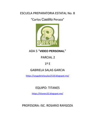 ESCUELA PREPARATORIA ESTATAL No. 8
“Carlos Castillo Peraza”
ADA 5 “VIDEO PERSONAL”
PARCIAL 2
1º E
GABRIELA SALAS GARCIA
https://soygabrielasalas2510.blogspot.mx/
EQUIPO: TITANES
https://titanes32.blogspot.mx/
PROFESORA: ISC. ROSARIO RAYGOZA
 