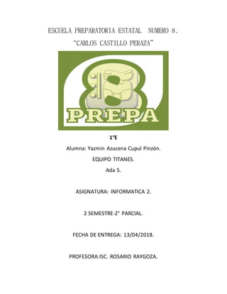 ESCUELA PREPARATORIA ESTATAL NUMERO 8.
“CARLOS CASTILLO PERAZA”
1°E
Alumna: Yazmin Azucena Cupul Pinzón.
EQUIPO TITANES.
Ada 5.
ASIGNATURA: INFORMATICA 2.
2 SEMESTRE-2° PARCIAL.
FECHA DE ENTREGA: 13/04/2018.
PROFESORA:ISC. ROSARIO RAYGOZA.