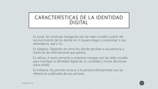 CARACTERÍSTICAS DE LA IDENTIDAD
DIGITAL
• Es social. Se construye navegando por las redes sociales a partir del
reconocimiento de los demás sin ni siquiera llegar a comprobar si esa
identidad es real o no.
• Es subjetiva. Depende de cómo los demás perciban a esa persona a
través de las informaciones que genera.
• Es valiosa. A veces personas y empresas navegan por las redes sociales
para investigar la identidad digital de un candidato y tomar decisiones
sobre él/ella.
• Es indirecta. No permite conocer a la persona directamente sino las
referencias publicadas de esa persona.
4
 