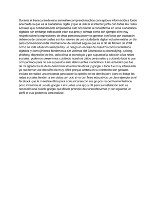Durante el transcurso de este semestre comprendímuchos conceptos e información a fondo
acerca de lo que es la ciudadanía digital y que al utilizar el internet junto con todas las redes
sociales que cotidianamente empleamos esto nos tiende a convertirnos en unos ciudadanos
digitales sin embargo esto puede traer sus pros y contras como por ejemplo si no hay
respeto sobre la expresiones de otras personas podemos generar conflictos por esa razón
debemos de conocer cuales son los valores de una ciudadanía digital inclusive existe un día
para conmemorar el día internacional de internet seguro que es el 06 de febrero de 2004
como en toda situación siempre hay un riesgo en el caso de nosotros como ciudadanos
digitales y como jóvenes tendemos a ser víctimas del Ciberacoso o ciberbullying, sexting,
phishing, depresión on-line, adicción a la tecnología y por supuesto la adicción a las redes
sociales, podemos prevenirnos cuidando nuestros datos personales y cuidando todo lo que
compartirnos para no ser expuestos ante delincuentes ciudadanos; Una actividad que fue
de mi agrado fue la de la determinación entre facebook y google + todo fue muy interesante
ya que tomar una decisión era muy difícil porque ambas en su contenido son geniales
incluso se realizó una encuesta para saber la opinión de los demás pero claro no todas las
redes sociales tienden a ser vistas por ocio si no con fines educativos un claro ejemplo es el
facebook que la maestra utiliza para comunicarse con sus grupos respectivamente hace
poco incluimos el uso de google + el cual es una app y útil para su instalación solo es
necesario una cuenta google que desde principio de curso obtuvimos y por siguiente un
perfil el cual podemos personalizar.
 