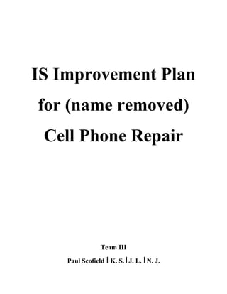 IS Improvement Plan
for (name removed)
Cell Phone Repair
Team III
Paul Scofield I K. S. IJ. L. IN. J.
 