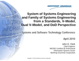 System of Systems Engineering
and Family of Systems Engineering
from a Standards, V-Model,
Dual V-Model, and DoD Perspective
Systems and Software Technology Conference
A il 2010
April 2010
John O. Clark
Chief Engineer
INCOSE Certified SE Professional
Information Systems Sector
Northrop Grumman Corporation
Copyright © 2010 by Northrop Grumman Corporation
Northrop Grumman Corporation
 