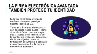 LA FIRMA ELECTRÓNICA AVANZADA
TAMBIÉN PROTEGE TU IDENTIDAD
La firma electrónica avanzada
también sirve para proteger
nuestra identidad 2.0.
Tanto si la firma es manuscrita -
con bolígrafo sobre papel - como
si es electrónica, pueden surgir
dudas acerca de la identidad del
firmante. Sin embargo, determinar
de forma objetiva quién ha
firmado un documento o contrato
es mucho más fácil si la firma es
electrónica avanzada.
12/21/2019 10
 