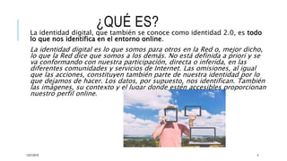¿QUÉ ES?
La identidad digital, que también se conoce como identidad 2.0, es todo
lo que nos identifica en el entorno online.
La identidad digital es lo que somos para otros en la Red o, mejor dicho,
lo que la Red dice que somos a los demás. No está definida a priori y se
va conformando con nuestra participación, directa o inferida, en las
diferentes comunidades y servicios de Internet. Las omisiones, al igual
que las acciones, constituyen también parte de nuestra identidad por lo
que dejamos de hacer. Los datos, por supuesto, nos identifican. También
las imágenes, su contexto y el lugar donde estén accesibles proporcionan
nuestro perfil online.
12/21/2019 4
 