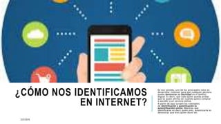 ¿CÓMO NOS IDENTIFICAMOS
EN INTERNET?
En ese sentido, uno de los principales retos es
desarrollar sistemas para que cualquier persona
pueda demostrar su identidad en el ámbito
digital. Es decir, que cada quién pueda probar
que es quien afirma ser cuando quiera comprar
o acceder a un servicio online.
A partir de aquí surgen los conceptos
de identificación y autenticación (o
autentificación) online. Mientras que
identificarse es decir quién eres, autenticarte es
demostrar que eres quien dices ser.
12/21/2019
 
