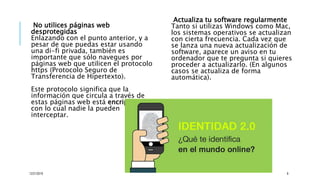 No utilices páginas web
desprotegidas
Enlazando con el punto anterior, y a
pesar de que puedas estar usando
una di-fi privada, también es
importante que sólo navegues por
páginas web que utilicen el protocolo
https (Protocolo Seguro de
Transferencia de Hipertexto).
Este protocolo significa que la
información que circula a través de
estas páginas web está encriptada,
con lo cual nadie la pueden
interceptar.
Actualiza tu software regularmente
Tanto si utilizas Windows como Mac,
los sistemas operativos se actualizan
con cierta frecuencia. Cada vez que
se lanza una nueva actualización de
software, aparece un aviso en tu
ordenador que te pregunta si quieres
proceder a actualizarlo. (En algunos
casos se actualiza de forma
automática).
12/21/2019 8
 