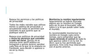 Repasa los permisos y las políticas
de privacidad
Todas las redes sociales que utilizas
tienen su política de privacidad, y
actualmente todas te permiten que
controles lo que quieres que se
publique sobre ti.
Repasa esas políticas de privacidad
y revisa los permisos que concedes
a cada red social. Quizás no te
interesa tener perfil público en
Instagram o quizás quieres aprobar
cada foto en la que se te etiqueta en
Facebook, para decidir si aparece o
no en tu muro.
Monitoriza tu nombre regularmente
Seguramente ya habrás buscado
alguna vez tu nombre en Google
para ver lo que el buscador sabe
sobre ti (y lo que puede saber todo
el mundo).
Es recomendable monitorizar tu
nombre en Google cada cierto
tiempo, para comprobar que tu
sigues teniendo el control de todo lo
que aparece sobre ti en la red. Es
decir, que tu has permitido que
aparezca. Esto está muy relacionado
con el punto anterior.
12/21/2019 9
 