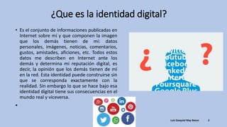 ¿Que es la identidad digital?
• Es el conjunto de informaciones publicadas en
Internet sobre mí y que componen la imagen
que los demás tienen de mí: datos
personales, imágenes, noticias, comentarios,
gustos, amistades, aficiones, etc. Todos estos
datos me describen en Internet ante los
demás y determina mi reputación digital, es
decir, la opinión que los demás tienen de mí
en la red. Esta identidad puede construirse sin
que se corresponda exactamente con la
realidad. Sin embargo lo que se hace bajo esa
identidad digital tiene sus consecuencias en el
mundo real y viceversa.
•
Luis Ezequiel May Batun 3
 
