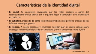Características de la identidad digital
• Es social. Se construye navegando por las redes sociales a partir del
reconocimiento de los demás sin ni siquiera llegar a comprobar si esa identidad
es real o no.
• Es subjetiva. Depende de cómo los demás perciban a esa persona a través de las
informaciones que genera.
• Es valiosa. A veces personas y empresas navegan por las redes sociales para
investigar la identidad digital de un candidato y tomar decisiones sobre él/ella.
Luis Ezequiel May Batun 5
 