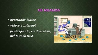 SE REALIZA
• aportando textos
• vídeos a Internet
• participando, en definitiva,
del mundo web
 