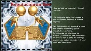 Reputaciónon-line
¿Qué se dice de nosotros? ¿Dónde?
¿Por qué?
Es importante saber qué sucede y
qué se comenta respecto a nuestra
empresa.
Esta información nos ayudará a saber
qué estamos haciendo y poder
potenciarlo o corregirlo.
En ocasiones no estaremos de
acuerdo, y aunque lo más importante
es que nos van a citar, sin embargo
tenemos que saber en parte y de qué
modo está ocurriendo.
 