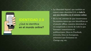 • La identidad digital, que también se
conoce como identidad 2.0, es todo lo
que nos identifica en el entorno online.
• En la red, además de que conservamos
los mismos datos que nos identifican en
el mundo offline, nuestra identidad se
ve completada a través de todo lo que
hacemos: comentarios en
publicaciones, likes en Facebook,
retweets, fotos en Instagram,
peticiones que firmamos en
Change.org, etc.
 