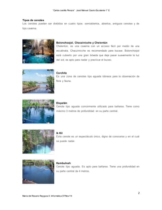 “Carlos castillo Peraza” José Manuel Castro Escalante 1° E 
Tipos de cenotes 
Los cenotes pueden ser divididos en cuatro tipos: semiabiertos, abiertos, antiguos cenotes y de 
tipo caverna. 
Bolonchoojol, Chaczinicche y Chelentún 
Chelentún, es una caverna con un acceso fácil por medio de una 
escalinata. Chaczinicche es recomendado para bucear. Bolonchoojol 
está cubierto por una gran bóveda que deja pasar suavemente la luz 
del sol; es apto para nadar y practicar el buceo. 
Corchito 
Es una zona de cenotes tipo aguada idóneos para la observación de 
flora y fauna. 
Elepetén 
Cenote tipo aguada comúnmente utilizado para bañarse. Tiene como 
máximo 3 metros de profundidad en su parte central. 
Ik Kil 
Este cenote es un espectáculo único, digno de conocerse y en el cual 
se puede nadar. 
Kambulnah 
Cenote tipo aguada. Es apto para bañarse. Tiene una profundidad en 
su parte central de 4 metros. 
2 
María del Rosario Raygoza V. Informática 07/Nov/14 
 