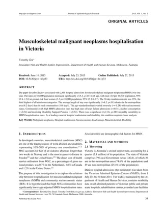 http://jer.sciedupress.com Journal of Epidemiological Research 2015, Vol. 1, No. 1
ORIGINAL ARTICLES
Musculoskeletal malignant neoplasms hospitalisation
in Victoria
Timothy Ore∗
Innovation Hub and Health System Improvement, Department of Health and Human Services, Melbourne, Australia
Received: June 16, 2015 Accepted: July 23, 2015 Online Published: July 27, 2015
DOI: 10.5430/jer.v1n1p33 URL: http://dx.doi.org/10.5430/jer.v1n1p33
ABSTRACT
The paper describes factors associated with 2,605 hospital admissions for musculoskeletal malignant neoplasms (MMN) over one
year. The rates per 10,000 population increased signiﬁcantly (t=5.3, p<.01) with age, with men (4.5 per 10,000 population, 95%
CI 4.1-5.0) at greater risk than women (3.3 per 10,000 population, 95% CI 2.8-3.7). The 30-day readmission rate was 19%, the
third highest of all admission categories. The average length of stay was signiﬁcantly (t=4.5, p<.01) shorter in the metropolitan
area (8.2 days) than in rural communities (10.8 days). The age-standardised rates varied inversely (r=-0.28) with socioeconomic
status. Communities with high MMN admission rates had high rates of heart failure admissions (r=0.35), alcohol consumption
(r=0.34) and receiving Disability Support Pension (r=0.32). There was a signiﬁcant (t=13.8, p<.001) monthly variability in
MMN hospitalisation rates. As a leading cause of hospital readmission and disability, the condition requires closer analysis.
Key Words: Malignant neoplasms, Hospital readmission, Socioeconomic disadvantage, Musculoskeletal, Disability
1. INTRODUCTION
In developed countries, musculoskeletal conditions (MSC)
are one of the leading causes of work absence and disability,
representing 10%-20% of primary care consultations.[1,2]
MSC accounts for half of all sickness absences longer than
two weeks in Norway and is the most expensive disease in
Sweden[1]
and the United States.[3]
The direct cost of health
service utilisation from MSC, as a percentage of gross na-
tional product, was 0.7% in the Netherlands, 1.0% in Canada
and 1.2% in the United States.[1]
The purpose of this investigation is to explore the relation-
ship between hospitalisation for musculoskeletal malignant
neoplasms (MMN) and community socioeconomic status
(SES). It is hypothesised that high SES communities have
signiﬁcantly lower age-adjusted MMN hospitalisation rates.
Also identiﬁed are demographic risk factors for MMN.
2. MATERIALS AND METHODS
2.1 The setting
Victoria is Australia’s second largest state, accounting for a
quarter (5.8 million) of its population. The state of Victoria
comprises 79 Local Government Areas (LGA), of which 30
are in the metropolitan area (74.6% of the population) and
49 are non-metropolitan (25.4% of the population).
Data on hospital admissions (the numerator) was taken from
the Victorian Admitted Episodes Dataset (VAED), from 1
July 2013 to 30 June 2014. The VAED, maintained by the De-
partment of Health and Human Services, contains morbidity
data on all admitted patients to Victorian public and private
acute hospitals, rehabilitation centres, extended care facilities
∗Correspondence: Timothy Ore; Email: Timothy.Ore@dhhs.vic.gov.au; Address: Innovation Hub and Health System Improvement, Department of
Health and Human Services, Level 20, 50 Lonsdale Street, Melbourne 3000, Australia.
Published by Sciedu Press 33
 