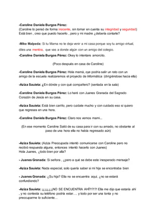-Caroline Daniela Burgos Pérez:
(Caroline lo pensó de forma inocente, sin tomar en cuenta su integridad y seguridad)
Está bien , creo que puedo hacerlo , pero y mi madre ¿debería contarle?
-Mike Malpeda: Si tu Mama no te deja venir a mi casa porque soy tu amigo virtual,
diles una mentira, que vas a donde algún con un amigo del colegio.
-Caroline Daniela Burgos Pérez: Okey lo intentare amorcito.
(Poco después en casa de Caroline)
-Caroline Daniela Burgos Pérez: Hola mamá, oye podria salir un rato con un
amigo de la escuela realizaremos el proyecto de Informática (dirigiéndose hacia ella)
-Aziza Sauieta: ¿En dónde y con qué compañero? (sentada en la sala)
-Caroline Daniela Burgos Pérez: Lo haré con Juanes Granada del Sagrado
Corazón de Jesús en su casa.
-Aziza Sauieta: Está bien cariño, pero cuidate mucho y con cuidado eso si quiero
que regreses en una hora.
-Caroline Daniela Burgos Pérez: Claro nos vemos mami...
(En ese momento Caroline Salió de su casa para ir con su amado, no obstante al
paso de una hora ella no había regresado aún)
-Aziza Sauieta: (Aziza Preocupada intentó comunicarse con Caroline pero no
recibió respuesta alguna, entonces intentó hacerlo con Juanes)
Hola Juanes, ¿todo bien por alla?
- Juanes Granada: Si señora , ¿pero a qué se debe este inesperado mensaje?
-Aziza Sauieta: Nada especial, solo quería saber si mi hija se encontraba bien
- Juanes Granada: ¿Su hija? Ella no se encuentra aquí, ¿no se estará
confundiendo?
-Aziza Sauieta: ¡¿¡¡¿¿¡¡NO SE ENCUENTRA AHÍ?!?!?! Ella me dijo que estaría ahí
, y no contesta su teléfono podría estar…. y todo por ser una tonta y no
preocuparme lo suficiente…
 