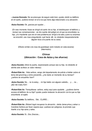- Juanes Granada: No se preocupe de seguro está bien, quizás olvidó su teléfono
en el cuarto, pudiera revisar en el si es que tiene algo relacionado a su ubicación.
-Aziza Sauieta: Ok, gracias por ayudar…
(En ese momento Aziza se dirigió al cuarto de su hija, al desbloquear el teléfono y
revisar sus conversaciones , se dio cuenta del peligro en el que se encontraba su
hija, y lo impotente que era en ese problema,se dirigió a la sala y para su sorpresa
se encontró una rosa preguntando qué hacía allí, no obstante inesperadamente
alguien toca a la puerta de su casa)
(Efecto similar a la rosa de guadalupe será incluido en esta escena)
(Intermedio)
Climax
(Ubicación : Casa de Aziza y las afueras)
-Aziza Sauieta: (Abre la puerta, esperanzada porque sea su hija, no obstante al
abrirla solo se lleva un dolor intenso)
-Robert Bak Ac: Hola señora, vengo del departamento de policía a hablar sobre el
tema del grooming y cómo prevenirlo, ¿me daría un momento de su tiempo?
¿señora se encuentra bien?
-Aziza Sauieta: No… no lo estoy… mi hija hablo con alguien extraño… y … no ..
¡NO HA VUELTO!!!
-Robert Bak Ac: Tranquilícese señora, estoy aquí para ayudarle , ¿pudiera darme
acceso al teléfono de su hija? quizás pueda restaurar la ubicación con la que su hija
encontraría al sujeto
-Aziza Sauieta: Su teléfono.. SIsi.. CLARO…
-Robert Bak Ac: (Robert logró recuperar la ubicación , debía darse prisa y salvar a
Caroline) Señora por favor espera aquí, pudiese ser peligroso, le prometo que
traerle a su hija sana y salva.
-Aziza Sauieta: Si.. Gra..Gracias...
 