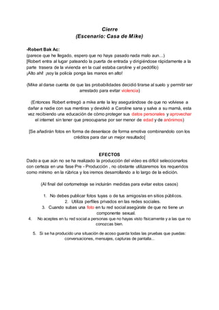 Cierre
(Escenario: Casa de Mike)
-Robert Bak Ac:
(parece que he llegado, espero que no haya pasado nada malo aun…)
[Robert entra al lugar pateando la puerta de entrada y dirigiéndose rápidamente a la
parte trasera de la vivienda en la cual estaba caroline y el pedófilo)
¡Alto ahí! ¡soy la policía ponga las manos en alto!
(Mike al darse cuenta de que las probabilidades decidió tirarse al suelo y permitir ser
arrestado para evitar violencia)
(Entonces Robert entregó a mike ante la ley asegurándose de que no volviese a
dañar a nadie con sus mentiras y devolvió a Caroline sana y salva a su mamá, esta
vez recibiendo una educación de cómo proteger sus datos personales y aprovechar
el internet sin tener que preocuparse por ser menor de edad y de anónimos)
[Se añadirán fotos en forma de desenlace de forma emotiva combinandolo con los
créditos para dar un mejor resultado]
EFECTOS
Dado a que aún no se ha realizado la producción del video es difícil seleccionarlos
con certeza en una fase Pre - Producción , no obstante utilizaremos los requeridos
como mínimo en la rúbrica y los iremos desarrollando a lo largo de la edición.
(Al final del cortometraje se incluirán medidas para evitar estos casos)
1. No debes publicar fotos tuyas o de tus amigos/as en sitios públicos.
2. Utiliza perfiles privados en las redes sociales.
3. Cuando subas una foto en tu red social asegúrate de que no tiene un
componente sexual.
4. No aceptes en tu red social a personas que no hayas visto físicamente y a las que no
conozcas bien.
5. Si se ha producido una situación de acoso guarda todas las pruebas que puedas:
conversaciones, mensajes, capturas de pantalla...
 