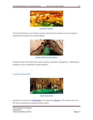 Escuela Preparatoria No. 8 “Carlos Castillo Peraza’’ María Fernanda Araiza Castillo 1 E 
Cenote San Ignacio 
El cenote San Ignacio es una caverna con agua dulce que se se encuentra en la comunidad de 
Chocholá a 30 minutos de la ciudad de Mérida... 
Grutas y Cenote de Santa María 
Combina lo mejor de lo subterraneo, grutas y cenotes, estalactitas y estalagmitas... preparate para 
enlodarte un poco y refrescarte en aguas cristalinas... 
Cenotes en Quintana Roo 
Cenote Aktun Chen 
Ubicado en el corazón de la Riviera Maya, 4 Km después de Akumal y 16 Km antes de las ruinas 
de Tulúm se encuentra el maravilloso parque natural... 
María del Rosario Raygoza 
Informática 
10 de noviembre de 2014 Página 7 
 