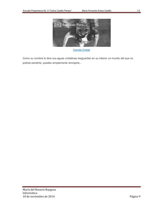 Escuela Preparatoria No. 8 “Carlos Castillo Peraza’’ María Fernanda Araiza Castillo 1 E 
Cenote Cristal 
Como su nombre lo dice sus aguas cristalinas resguardan en su interior un mundo del que no 
podras perderte, puedes simplemente remojarte... 
María del Rosario Raygoza 
Informática 
10 de noviembre de 2014 Página 9 
