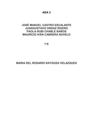 ADA 3 
JOSÉ MANUEL CASTRO ESCALANTE 
JUANGUSTAVO ORDAZ RIVERO 
PAOLA RUBI CHABLE BAÑOS 
MAURICIO IVÁN CABRERA NOVELO 
1°E 
MARIA DEL ROSARIO RAYGOZA VELAZQUES 
 