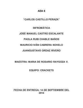 ADA 6
“CARLOS CASTILLO PERAZA”
INFROMÁTICA
JOSÉ MANUEL CASTRO ESCALANTE
PAOLA RUBI CHABLE BAÑOS
MAURICIO IVÁN CABRERA NOVELO
JUANGUSTAVO ORDAZ RIVERO
MAESTRA: MARIA DE ROSARIO RAYGOZA V.
EQUIPO: CRACKETS
FECHA DE ENTREGA: 14 DE SEPTIEMBRE DEL
2014