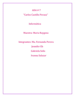 ADA # 7 
“Carlos Castillo Peraza” 
Informática 
Maestra: Maria Raygoza 
Integrantes: Ma. Fernanda Perera 
Jennifer Eb 
Gabriela Solis 
Ivanna Salazar 
 