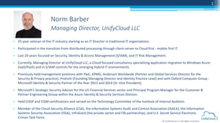 © UnifyCloud LLC All rights reserved
1
• 35-year veteran of the IT industry starting as an IT Director in traditional IT organizations.
• Participated in the transition from distributed processing through client-server to Cloud first - mobile first IT.
• Last 20 years focused on Security, Identity & Access Management (S/IAM), and IT Risk Management.
• Currently, Managing Director at UnifyCloud LLC, a Cloud-focused consultancy specializing application migration to Windows Azure
(IaaS/PaaS) and in S/IAM controls for the emerging Hybrid IT environments.
• Previously held management positions with PwC, KPMG, Andersen Worldwide (Partner and Global Services Director for the
Security & Privacy practice), Protiviti (Founding Managing Director and Identity Practice Lead) and with Oxford Computer Group -
Microsoft Identity & Security Partner of the Year 2013 and 2014 (Sr. Vice President).
• Microsoft’s Strategic Security Advisor for the US Financial Services sector and Principal Program Manager for the Customer &
Partner Engineering Group within the Azure Identity & Security Services Division.
• Held CISSP and CISM certifications and served on the Technology Committee of the Institute of Internal Auditors.
• Member of the Cloud Security Alliance (CSA), the Information Systems Audit and Control Association (ISACA), the Information
Systems Security Association (ISSA), InfraGard (the private sector and FBI partnership), and U.S. Secret Service Electronic
Crimes Task Force.
Norm Barber
Managing Director, UnifyCloud LLC
 