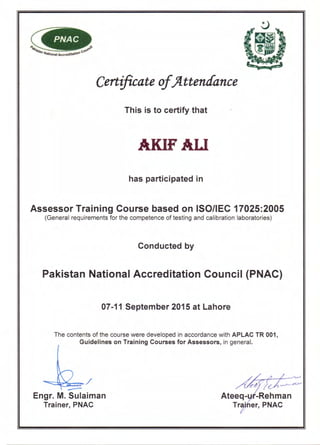 PNAC
~~~/
Engr. M. Sulaiman
Trainer, PNAC
Certificate of)fttenaance
This is to certify that
AKIFAU
has participated in
Assessor Training Course based on ISO/IEC 17025:2005
(General requirements for the competence of testing and calibration laboratories)
Conducted by
Pakistan National Accreditation Council (PNAC)
07-11 September 2015 at Lahore
The contents of the course were developed in accordance with APLAC TR 001,
Guidelines on Training Courses for Assessors, in general.
Ateeq- -Rehman
Tr . ier, PNAC
 