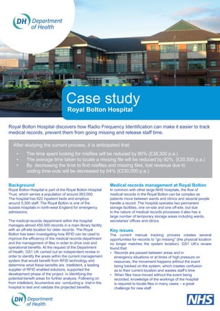 Case study
Royal Bolton Hospital
Royal Bolton Hospital discovers how Radio Frequency Identification can make it easier to track
medical records, prevent them from going missing and release staff time.
Background
Royal Bolton Hospital is part of the Royal Bolton Hospital
Trust, which serves a population of around 263,000.
The hospital has 622 inpatient beds and employs
around 5,300 staff. The Royal Bolton is one of the
busiest hospitals in north-west England for emergency
admissions.
The medical records department within the hospital
manages almost 450,000 records in a main library facility
with an off-site location for older records. The Royal
Bolton has been investigating how RFID can be used to
improve the efficiency of the medical records department
and the management of files in order to drive cost and
operational benefits. At the request of the Department
of Health, GS1 UK carried out an independent review in
order to identify the areas within the current management
system that would benefit from RFID technology and
determine what these benefits are. Intellident, a leading
supplier of RFID enabled solutions, supported the
development phase of the project in identifying the
potential benefit areas for further analysis. Following on
from Intellident, Acumentive are conducting a trial in the
hospital to test and validate the projected benefits.
Medical records management at Royal Bolton
In common with other large NHS hospitals, the flow of
medical records in the Royal Bolton can be complex as
patients move between wards and clinics and several people
handle a record. The hospital operates two permanent
storage facilities, one on-site and one off-site, but due
to the nature of medical records processes it also has a
large number of temporary storage areas including wards,
secretaries’ offices and clinics.
Key issues
The current manual tracking process creates several
opportunities for records to “go missing” (the physical location
no longer matches the system location). GS1 UK’s review
found that:
• Records are passed between areas and in 		 	
emergency situations or at times of high pressure on 		
resources, the movement happens without the event 		
being tracked on the system, which creates confusion 		
as to their current location and wastes staff’s time
• When files have moved without the event being 	
recorded, knowledge of the workings of the hospital 	
is required to locate files in many cases – a great 	 	
challenge for new staff
After studying the current process, it is anticipated that:
•	 The time spent looking for misfiles will be reduced by 80% (£38,300 p.a.)
•	 The average time taken to locate a missing file will be reduced by 92%. (£20,500 p.a.)
•	 By decreasing the time to find misfiles and missing files, lost revenue due to 		
	 coding time-outs will be decreased by 64% (£230,000 p.a.).
 