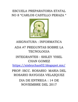 ESCUELA PREPARATORIA ETATAL
NO 8 “CARLOS CASTILLO PERAZA “
ASIGNATURA : INFORMATICA
ADA #7 PREGUNTAS SOBRE LA
TECNOLOGIA
INTEGRANTES : SISLEY YISEL
CHAN GOMEZ
https://sisleychan02.blogspot.mx/
PROF: ISCC. ROSARIO MARIA DEL
ROSARIO RAYGOZA VELAZQUEZ
DIA DE ENTREGA : 14 DE
NOVIEMBRE DEL 2017
 
