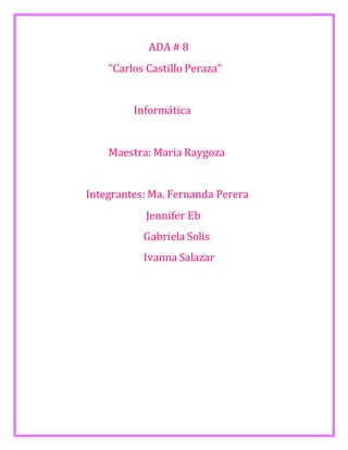 ADA # 8 
“Carlos Castillo Peraza” 
Informática 
Maestra: Maria Raygoza 
Integrantes: Ma. Fernanda Perera 
Jennifer Eb 
Gabriela Solis 
Ivanna Salazar 
 