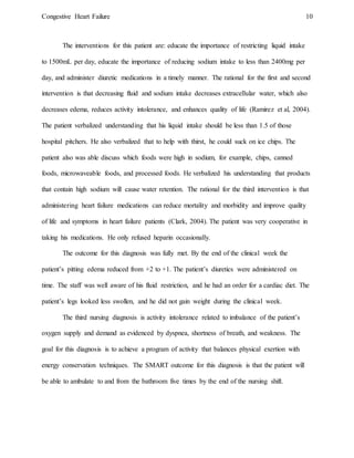 Congestive Heart Failure 10
The interventions for this patient are: educate the importance of restricting liquid intake
to 1500mL per day, educate the importance of reducing sodium intake to less than 2400mg per
day, and administer diuretic medications in a timely manner. The rational for the first and second
intervention is that decreasing fluid and sodium intake decreases extracellular water, which also
decreases edema, reduces activity intolerance, and enhances quality of life (Ramirez et al, 2004).
The patient verbalized understanding that his liquid intake should be less than 1.5 of those
hospital pitchers. He also verbalized that to help with thirst, he could suck on ice chips. The
patient also was able discuss which foods were high in sodium, for example, chips, canned
foods, microwaveable foods, and processed foods. He verbalized his understanding that products
that contain high sodium will cause water retention. The rational for the third intervention is that
administering heart failure medications can reduce mortality and morbidity and improve quality
of life and symptoms in heart failure patients (Clark, 2004). The patient was very cooperative in
taking his medications. He only refused heparin occasionally.
The outcome for this diagnosis was fully met. By the end of the clinical week the
patient’s pitting edema reduced from +2 to +1. The patient’s diuretics were administered on
time. The staff was well aware of his fluid restriction, and he had an order for a cardiac diet. The
patient’s legs looked less swollen, and he did not gain weight during the clinical week.
The third nursing diagnosis is activity intolerance related to imbalance of the patient’s
oxygen supply and demand as evidenced by dyspnea, shortness of breath, and weakness. The
goal for this diagnosis is to achieve a program of activity that balances physical exertion with
energy conservation techniques. The SMART outcome for this diagnosis is that the patient will
be able to ambulate to and from the bathroom five times by the end of the nursing shift.
 