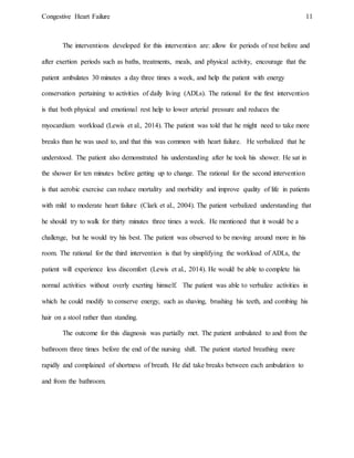 Congestive Heart Failure 11
The interventions developed for this intervention are: allow for periods of rest before and
after exertion periods such as baths, treatments, meals, and physical activity, encourage that the
patient ambulates 30 minutes a day three times a week, and help the patient with energy
conservation pertaining to activities of daily living (ADLs). The rational for the first intervention
is that both physical and emotional rest help to lower arterial pressure and reduces the
myocardium workload (Lewis et al., 2014). The patient was told that he might need to take more
breaks than he was used to, and that this was common with heart failure. He verbalized that he
understood. The patient also demonstrated his understanding after he took his shower. He sat in
the shower for ten minutes before getting up to change. The rational for the second intervention
is that aerobic exercise can reduce mortality and morbidity and improve quality of life in patients
with mild to moderate heart failure (Clark et al., 2004). The patient verbalized understanding that
he should try to walk for thirty minutes three times a week. He mentioned that it would be a
challenge, but he would try his best. The patient was observed to be moving around more in his
room. The rational for the third intervention is that by simplifying the workload of ADLs, the
patient will experience less discomfort (Lewis et al., 2014). He would be able to complete his
normal activities without overly exerting himself. The patient was able to verbalize activities in
which he could modify to conserve energy, such as shaving, brushing his teeth, and combing his
hair on a stool rather than standing.
The outcome for this diagnosis was partially met. The patient ambulated to and from the
bathroom three times before the end of the nursing shift. The patient started breathing more
rapidly and complained of shortness of breath. He did take breaks between each ambulation to
and from the bathroom.
 