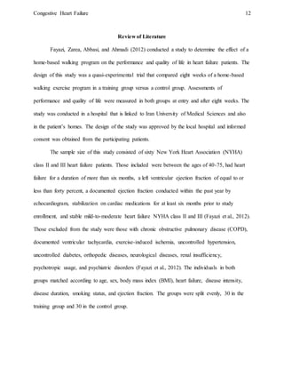 Congestive Heart Failure 12
Review of Literature
Fayazi, Zarea, Abbasi, and Ahmadi (2012) conducted a study to determine the effect of a
home-based walking program on the performance and quality of life in heart failure patients. The
design of this study was a quasi-experimental trial that compared eight weeks of a home-based
walking exercise program in a training group versus a control group. Assessments of
performance and quality of life were measured in both groups at entry and after eight weeks. The
study was conducted in a hospital that is linked to Iran University of Medical Sciences and also
in the patient’s homes. The design of the study was approved by the local hospital and informed
consent was obtained from the participating patients.
The sample size of this study consisted of sixty New York Heart Association (NYHA)
class II and III heart failure patients. Those included were between the ages of 40-75, had heart
failure for a duration of more than six months, a left ventricular ejection fraction of equal to or
less than forty percent, a documented ejection fraction conducted within the past year by
echocardiogram, stabilization on cardiac medications for at least six months prior to study
enrollment, and stable mild-to-moderate heart failure NYHA class II and III (Fayazi et al., 2012).
Those excluded from the study were those with chronic obstructive pulmonary disease (COPD),
documented ventricular tachycardia, exercise-induced ischemia, uncontrolled hypertension,
uncontrolled diabetes, orthopedic diseases, neurological diseases, renal insufficiency,
psychotropic usage, and psychiatric disorders (Fayazi et al., 2012). The individuals in both
groups matched according to age, sex, body mass index (BMI), heart failure, disease intensity,
disease duration, smoking status, and ejection fraction. The groups were split evenly, 30 in the
training group and 30 in the control group.
 