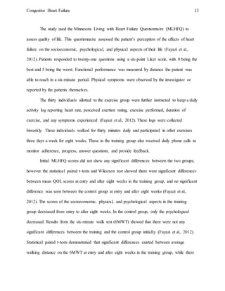 Congestive Heart Failure 13
The study used the Minnesota Living with Heart Failure Questionnaire (MLHFQ) to
assess quality of life. This questionnaire assessed the patient’s perception of the effects of heart
failure on the socioeconomic, psychological, and physical aspects of their life (Fayazi et al.,
2012). Patients responded to twenty-one questions using a six-point Liker scale, with 0 being the
best and 5 being the worst. Functional performance was measured by distance the patient was
able to reach in a six-minute period. Physical symptoms were observed by the investigator or
reported by the patients themselves.
The thirty individuals allotted to the exercise group were further instructed to keep a daily
activity log reporting heart rate, perceived exertion rating, exercise performed, duration of
exercise, and any symptoms experienced (Fayazi et al., 2012). These logs were collected
biweekly. These individuals walked for thirty minutes daily and participated in other exercises
three days a week for eight weeks. Those in the training group also received daily phone calls to
monitor adherence, progress, answer questions, and provide feedback.
Initial MLHFQ scores did not show any significant differences between the two groups;
however the statistical paired t-tests and Wilcoxon test showed there were significant differences
between mean QOL scores at entry and after eight weeks in the training group, and no significant
difference was seen between the control group at entry and after eight weeks (Fayazi et al.,
2012). The scores of the socioeconomic, physical, and psychological aspects in the training
group decreased from entry to after eight weeks. In the control group, only the psychological
decreased. Results from the six-minute walk test (6MWT) showed that there were not any
significant differences between the training and the control group initially (Fayazi et al., 2012).
Statistical paired t-tests demonstrated that significant differences existed between average
walking distance on the 6MWT at entry and after eight weeks in the training group, while there
 