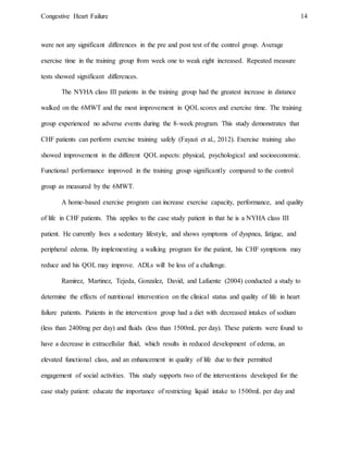 Congestive Heart Failure 14
were not any significant differences in the pre and post test of the control group. Average
exercise time in the training group from week one to weak eight increased. Repeated measure
tests showed significant differences.
The NYHA class III patients in the training group had the greatest increase in distance
walked on the 6MWT and the most improvement in QOLscores and exercise time. The training
group experienced no adverse events during the 8-week program. This study demonstrates that
CHF patients can perform exercise training safely (Fayazi et al., 2012). Exercise training also
showed improvement in the different QOL aspects: physical, psychological and socioeconomic.
Functional performance improved in the training group significantly compared to the control
group as measured by the 6MWT.
A home-based exercise program can increase exercise capacity, performance, and quality
of life in CHF patients. This applies to the case study patient in that he is a NYHA class III
patient. He currently lives a sedentary lifestyle, and shows symptoms of dyspnea, fatigue, and
peripheral edema. By implementing a walking program for the patient, his CHF symptoms may
reduce and his QOL may improve. ADLs will be less of a challenge.
Ramirez, Martinez, Tejeda, Gonzalez, David, and Lafuente (2004) conducted a study to
determine the effects of nutritional intervention on the clinical status and quality of life in heart
failure patients. Patients in the intervention group had a diet with decreased intakes of sodium
(less than 2400mg per day) and fluids (less than 1500mL per day). These patients were found to
have a decrease in extracellular fluid, which results in reduced development of edema, an
elevated functional class, and an enhancement in quality of life due to their permitted
engagement of social activities. This study supports two of the interventions developed for the
case study patient: educate the importance of restricting liquid intake to 1500mL per day and
 