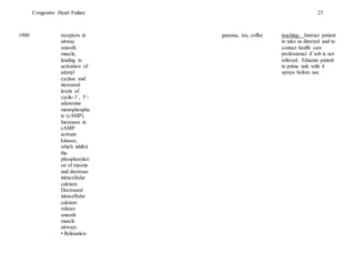 Congestive Heart Failure 23
1900 receptors in
airway
smooth
muscle,
leading to
activation of
adenyl
cyclase and
increased
levels of
cyclic-3´, 5´-
adenosine
monophospha
te (cAMP).
Increases in
cAMP
activate
kinases,
which inhibit
the
phosphorylati
on of myosin
and decrease
intracellular
calcium.
Decreased
intracellular
calcium
relaxes
smooth
muscle
airways.
• Relaxation
guarana, tea, coffee teaching: Instruct patient
to take as directed and to
contact health care
professional if sob is not
relieved. Educate patient
to prime unit with 4
sprays before use.
 