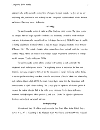 Congestive Heart Failure 3
antimicrobials, and is currently on two liters of oxygen via nasal cannula. He does not use any
ambulatory aids, nor does he have a history of falls. The patient does not exhibit suicide ideation
and does not have any barriers to learning.
Physiology
The cardiovascular system is made up of the heart and blood vessels. The blood vessels
are arranged into two loops: systemic circulation and pulmonary circulation. While the heart
contracts, it simultaneously pumps blood into both loops (Lewis et al, 2014) The heart is capable
of making adjustments in stroke volume to meet the body’s changing metabolic needs (Fletcher
&Thomas, 2001). The intrinsic elasticity of the myocardium allows optimal ventricular emptying
(cardiac output) without an increase in myocardial oxygen requirement or variation in average
arterial pressure (Fletcher &Thomas, 2001).
The cardiovascular system affects all other body systems as well, especially the
respiratory, renal, and digestive system. The respiratory system is responsible for four main
functions: supplying oxygen to the body for the production of energy, removing carbon dioxide
as a waste products of energy reactions, maintain homeostasis of arterial blood, and maintaining
heat exchange (Lewis et al., 2014). The renal system filters waste from the bloodstream and
produces urine to expel it from the body. The kidneys play an important role in that system; it
prevents the buildup of extra fluid in the body, keeps electrolyte levels stable, and makes
hormones that help regulate blood pressure (Lewis et al., 2014). The digestive system main
functions are to digest and absorb nutrients.
Pathophysiology
It is estimated that 5.1 million people currently have heart failure in the United States
(Lewis et al., 2014). According to the American Heart Association, over 600,000 new cases are
 