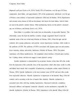 Congestive Heart Failure 4
diagnosed each year (Lewis et al., 2014). Nearly 10% of Americans over the age of 65 have
symptomatic heart failure, and approximately 20% of the asymptomatic individuals over the age
of 40 have some evidence of myocardial dysfunction (McCance & Huether, 2014). Hypertension
and coronary artery disease (CAD) are the primary risk factors for heart failure, both of which
are seen in the patient’s medical history. Other predisposing factors are the patient’s advanced
age, use of tobacco, and obesity (Lewis et al., 2014).
Heart failure is a condition that results from an abnormality in myocardial function. This
abnormality causes the heart the inability to deliver enough oxygenated blood to meet the
metabolic needs of the rest of the body (Fletcher & Thomas, 2001). When the right and left
ventricles fail to pump, pulmonary and systemic venous hypertension develops, which results in
the syndrome of CHF. The syndrome of CHF is associated with dyspnea upon rest and exertion,
lower extremity edema, and activity intolerance (Fletcher & Thomas, 2001). The patient
experiences all of these manifestations. He complained about shortness of breath upon exertion,
has +2 pitting edema, and does not engage in much physical activity.
Systolic dysfunction is characterized by an ejection fraction of less than 40%; this results
from the depression of the contractile force of the myocardium which often times results in a thin
and dilated heart muscle that is incapable of maintaining an adequate cardiac output (Fletcher &
Thomas, 2001). Systolic dysfunction is the most common cause of CHF and most often results
from myocardial infarction. Diastolic dysfunction is impairment in the diastolic filing of the left
ventricle and is secondary to the loss of muscle fiber elasticity. Diastolic dysfunction is
associated most often with long standing hypertension. Decreased ventricular compliance
(increased stiffness) and impaired ventricular relaxation are the mechanisms responsible for
diastolic dysfunction (Fletcher & Thomas, 2001). Impairment in the diastolic filling of the left
 