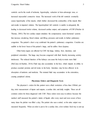 Congestive Heart Failure 5
ventricle can be the result of ischemia, hypertrophy, reduction in beta-adrenergic tone, or
increased myocardial connective tissue. The increased work of the left ventricle eventually
causes hypertrophy of the muscle, which further decreased the contractility of the muscle fiber
and results in impaired relation. The hypertrophied left ventricle is unable to adequately fill,
leading to decreased stroke volume, decreased cardiac output, and symptoms of CHF (Fletcher &
Thomas, 2001). The low cardiac output simulates the compensatory neuro-hormonal systems
that increase circulating blood volume and filling pressures and results in further pulmonary
congestion. The patient’s chest x-ray confirmed the patient’s pulmonary congestion. Crackles are
audible in the lower bases of the patient’s lungs, and he suffers from dyspnea.
Other body organs are affected by CHF: the lungs, kidney, liver, intestines, and
peripheral extremities. The lungs may become congested with fluid thereby increasing activity
intolerance. The reduced function of the kidneys can cause the body to retain more fluid
(McCance & Huether, 2014). Fluid may also accumulate in the liver, which impairs its ability to
produce essential proteins and rid toxins in the body. Intestines may be less efficient in its
absorption of nutrients and medicine. The retained fluid may accumulate in the extremities,
causing peripheral edema.
Physicians Orders and Diagnostic Tests
The physician’s orders for this patient were a fluid restriction of less than 1500mL per
day, strict measurement of inputs and outputs, a cardiac diet, and daily weights. These are all
common orders for those diagnosed with CHF. These orders were easy to enforce because the
medical staff measured the patient’s intake of liquids after every meal and were aware of how
many times his pitcher was filled a day. The patient also uses a urinal, so his urine output was
measured frequently. When an order is put in for a cardiac diet, a low-sodium food tray is sent up
 