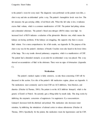 Congestive Heart Failure 6
to the patient’s room for every meal. The diagnostic tests performed on the patient were labs, a
chest x-ray and also an abdominal/ pelvic x-ray. The patient’s hemoglobin levels were low. This
lab measures the gas-carrying ability of red blood cells. When this lab value is low, it indicates
excess fluid volume, which is a common manifestation of CHF. The patient had pitting edema
and a distended abdomen. The patient’s blood urea nitrogen (BUN) values were high. An
increased level of BUN indicates a reduction of the glomerular filtration rate, which means the
kidneys are having problems. If the kidneys are struggling, this supports why there is excess
fluid volume. For a more comprehensive list of lab results, see Appendix B. The purpose of the
chest x-ray was for the patient’s shortness of breath. Crackles were also heard in the lower lobes
of the lungs. The x-ray results showed pulmonary congestion, which is a manifestation of CHF.
The patient had a distended stomach, so an order for an abdominal x-ray was placed. This x-ray
showed an accumulation of fluid in the abdomen. There were no signs of obstruction (Appendix
C).
Medications
The patient’s medical regime is fairly extensive, so only those concerning CHF will be
discussed in this section. For a list of the patient’s full medication regime, please see Appendix A
The medications most commonly used to treat CHF are ACE inhibitors, beta-blockers, and
diuretics (Fletcher & Thomas, 2001). The patient is on the ACE inhibitor lisinopril, which is the
generic of Zestril or Prinivil. He currently gets a 40mg tablet by mouth daily. This drug works by
inhibiting the enzymatic conversion of angiotensin I to angiotensin II, a vasoconstrictor.
Lisinopril decreases both the afterload and preload. This medication also decreases water
retention, by inhibiting the stimulation of adrenal cortex to release aldosterone (Fletcher &
Thomas, 2001). Specifically for the patient, this medication treats his hypertension and his CHF.
 