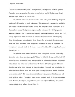 Congestive Heart Failure 7
The nurse should monitor the patient’s neutrophil levels, blood pressure, and CHF symptoms.
The patient is very cooperative when taking his medications, and his blood pressure (though
high) has stayed stable for the clinical week.
The patient is on the beta-blocker carvedilol, which is the generic for Coreg. The patient
is taking a 3.125 mg tablet by mouth twice a day. This medication is a nonselective vasodilating
beta-blocker with moderate alpha-blocker activity. The therapeutic effects of carvedilol are to
decrease heart rate and blood pressure, improve cardiac output, and slow CHF progression
(Fletcher & Thomas, 2001). Carvedilol also improves renal hemodynamics in patients with CHF.
Nursing implications of this medication are to monitor blood pressure and pulse frequently
during dose adjustment and periodically during therapy. The nurse should also monitor daily
weight and intake and output. Again, the patient is cooperative in taking his medication. His
blood pressure remained steady for the clinical week, and his bilateral lower leg edema lessened
from a +2 to a +1.
The patient is on the diuretic furosemide, which is the generic for Lasix. He is taking
furosemide in two forms: intravenous push (IVP) and by tablet. His dosages are 40mg/4ml IVP
and a 40mg tablet every twelve hours. Diuretics inhibit the reabsorption of sodium and chloride
at the different sites in the renal tubules (Fletcher & Thomas, 2001). This patient abdomen is
distended, and he has pitting edema in his lower extremities. Furosemide was prescribed to the
patient specifically for the excess fluid in his system. Nursing implications for this medication
are to monitor patient’s fluid status: document intake and output, monitor blood pressure, and
check peripheral pulses. The patient’s blood pressure remained steady for the rest of the clinical
week. His radial, dorsal pedis, and post tibialis pulses were palpable bilaterally. The patient’s
bilateral, pitting edema reduced from a +2 to a +1.
 