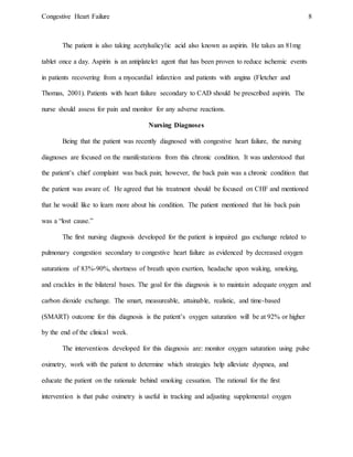 Congestive Heart Failure 8
The patient is also taking acetylsalicylic acid also known as aspirin. He takes an 81mg
tablet once a day. Aspirin is an antiplatelet agent that has been proven to reduce ischemic events
in patients recovering from a myocardial infarction and patients with angina (Fletcher and
Thomas, 2001). Patients with heart failure secondary to CAD should be prescribed aspirin. The
nurse should assess for pain and monitor for any adverse reactions.
Nursing Diagnoses
Being that the patient was recently diagnosed with congestive heart failure, the nursing
diagnoses are focused on the manifestations from this chronic condition. It was understood that
the patient’s chief complaint was back pain; however, the back pain was a chronic condition that
the patient was aware of. He agreed that his treatment should be focused on CHF and mentioned
that he would like to learn more about his condition. The patient mentioned that his back pain
was a “lost cause.”
The first nursing diagnosis developed for the patient is impaired gas exchange related to
pulmonary congestion secondary to congestive heart failure as evidenced by decreased oxygen
saturations of 83%-90%, shortness of breath upon exertion, headache upon waking, smoking,
and crackles in the bilateral bases. The goal for this diagnosis is to maintain adequate oxygen and
carbon dioxide exchange. The smart, measureable, attainable, realistic, and time-based
(SMART) outcome for this diagnosis is the patient’s oxygen saturation will be at 92% or higher
by the end of the clinical week.
The interventions developed for this diagnosis are: monitor oxygen saturation using pulse
oximetry, work with the patient to determine which strategies help alleviate dyspnea, and
educate the patient on the rationale behind smoking cessation. The rational for the first
intervention is that pulse oximetry is useful in tracking and adjusting supplemental oxygen
 