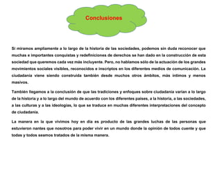 Conclusiones
Si miramos ampliamente a lo largo de la historia de las sociedades, podemos sin duda reconocer que
muchas e importantes conquistas y redefiniciones de derechos se han dado en la construcción de esta
sociedad que queremos cada vez más incluyente. Pero, no hablamos sólo de la actuación de los grandes
movimientos sociales visibles, reconocidos e inscriptos en los diferentes medios de comunicación. La
ciudadanía viene siendo construida también desde muchos otros ámbitos, más íntimos y menos
masivos.
También llegamos a la conclusión de que las tradiciones y enfoques sobre ciudadanía varían a lo largo
de la historia y a lo largo del mundo de acuerdo con los diferentes países, a la historia, a las sociedades,
a las culturas y a las ideologías, lo que se traduce en muchas diferentes interpretaciones del concepto
de ciudadanía.
La manera en la que vivimos hoy en día es producto de las grandes luchas de las personas que
estuvieron nantes que nosotros para poder vivir en un mundo donde la opinión de todos cuente y que
todas y todos seamos tratados de la misma manera.
 