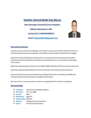 Haythm Ahmed Abdel Aziz Morsy
Sales Manager Central & EasternRegions
Abbott Laboratories, KSA
Contact No: (+966504464451)
Email: haytham80.h8@gmail.com
Executive Summary
A dynamicand successful Sales Manager, with12year's unique trackrecordin differentfunctionsin
multinationalpharmaceutical companiesinsales fieldinthe keymarketsof Saudi ArabiaandEgypt
Significantunderstandingtothe marketdynamics,stronganalytical skills,demonstrate excellent
leadershipexcellenceand abilitytomotivate andleadpeople eveninaverycomplex andchanging
environment
Significantunderstanding of Tenderbusiness(MOH, MODA, NUPCOand TPH) as well asprivate sector
Significantunderstandingof differentTAsthatinclude (CVS,Anti-infective,CNS,GIT& Gyna )
Executionof the company salesandmarketingstrategies thatleadstosustainable,profitable and
competitiveproductspositioninginthe assignedmarketplaces.
My mainmotive ismycareeradvance and drives myorganizationforsuccessesandgrowth.
Personal Data
Full Name: HaithamAhmedAbdelazizMorsy
Birth Date: 22nd
, July1980
Gender: Male
Nationality: Egyptian
Marital Status: Married
Address: Al Malaz District,RiyadhKSA
Iqama : ValidTransferableIqama
 