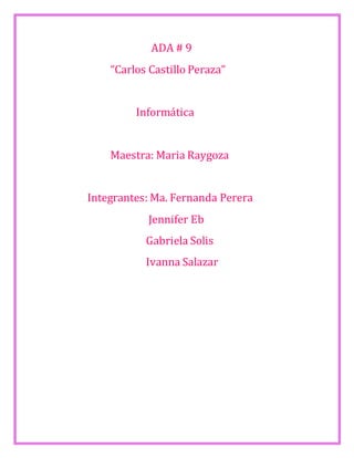 ADA # 9 
“Carlos Castillo Peraza” 
Informática 
Maestra: Maria Raygoza 
Integrantes: Ma. Fernanda Perera 
Jennifer Eb 
Gabriela Solis 
Ivanna Salazar 
 