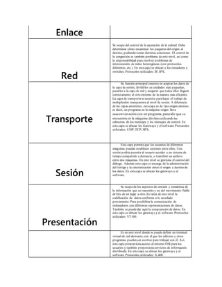 Enlace 
Red 
Se ocupa del control de la operación de la subred. Debe 
determinar cómo encaminar los paquetes del origen al 
destino, pudiendo tomar distintas soluciones. El control de 
la congestión es también problema de este nivel, así como 
la responsabilidad para resolver problemas de 
interconexión de redes heterogéneas (con protocolos 
diferentes, etc.). En esta capa se ubican a los ruteadores y 
switches. Protocolos utilizados: IP, IPX. 
Transporte 
Su función principal consiste en aceptar los datos de 
la capa de sesión, dividirlos en unidades más pequeñas, 
pasarlos a la capa de red y asegurar que todos ellos lleguen 
correctamente al otro extremo de la manera más eficiente. 
La capa de transporte se necesita para hacer el trabajo de 
multiplexión transparente al nivel de sesión. A diferencia 
de las capas anteriores, esta capa es de tipo origen-destino; 
es decir, un programa en la máquina origen lleva 
unaconversación con un programa parecido que se 
encuentra en la máquina destino,utilizando las 
cabeceras de los mensajes y los mensajes de control. En 
esta capa se ubican los Gateways y el software. Protocolos 
utilizados: UDP, TCP, SPX. 
Sesión 
Esta capa permite que los usuarios de diferentes 
máquinas puedan establecer sesiones entre ellos. Una 
sesión podría permitir al usuario acceder a un sistema de 
tiempo compartido a distancia, o transferir un archivo 
entre dos máquinas. En este nivel se gest iona el control del 
diálogo. Además esta capa se encarga de la administración 
del testigo y la sincronización entre el origen y destino de 
los datos. En esta capa se ubican los gateways y el 
software. 
Presentación 
Se ocupa de los aspectos de sintaxis y semántica de 
la información que se transmite y no del movimiento fiable 
de bits de un lugar a otro. Es tarea de este nivel la 
codificación de datos conforme a lo acordado 
previamente. Para posibilitar la comunicación de 
ordenadores con diferentes representaciones de datos. 
También se puede dar aquí la comprensión de datos. En 
esta capa se ubican los gateways y el software. Protocolos 
utilizados: VT100. 
Es en este nivel donde se puede definir un terminal 
virtual de red abstracto, con el que los editores y otros 
programas pueden ser escritos para trabajar con él. Así, 
esta capa proporciona acceso al entorno OSI para los 
usuarios y también proporciona servicios de información 
distribuida. En esta capa se ubican los gateways y el 
software. Protocolos utilizados: X.400 
 