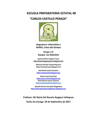 ESCUELA PREPARATORIA ESTATAL #8
“CARLOS CASTILLO PERAZA”
Asignatura: Informática I
ADA#1: Línea del tiempo
Grupo 1-E
Equipo: Los Rokaleta
Braulio Alfonso Argaez Yanes
http://braulioargaezyanes.blogspot.mx/
Mauricio Alfredo Tamayo Hijuelos
https://mautamayo.blogspot.mx/
Saúl David Cuello Escalante
https://saulcuello.blogspot.mx/
Gilmer Esaú Poot Piste
https://esau-piste.blogspot.mx/
Raúl Antonio Duran Esquivel
http://raulduran453.blogspot.mx/
Eduardo Alonso González Magallanes
http://alonsogonzalezmagallanes.blogspot.mx/
Profesor: ISC María Del Rosario Raygoza Velázquez
Fecha de entrega: 29 de Septiembre de 2017
 